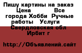 Пишу картины на заказ › Цена ­ 6 000 - Все города Хобби. Ручные работы » Услуги   . Свердловская обл.,Ирбит г.